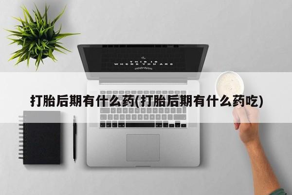 打胎药微信打胎后期有什么药(打胎后期有什么药吃)