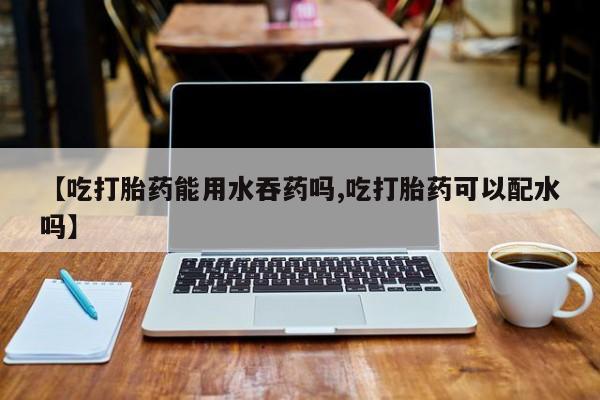 打胎药微信【吃打胎药能用水吞药吗,吃打胎药可以配水吗】