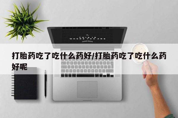 打胎药微信打胎药吃了吃什么药好/打胎药吃了吃什么药好呢