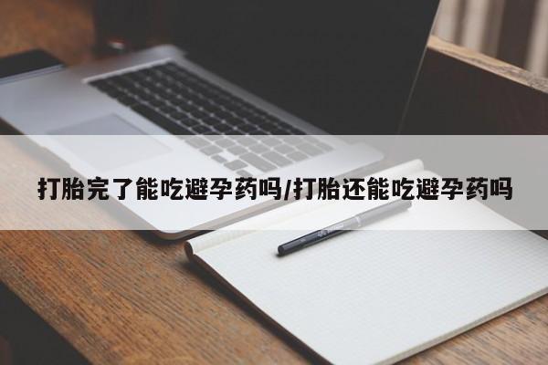 打胎药微信打胎完了能吃避孕药吗/打胎还能吃避孕药吗