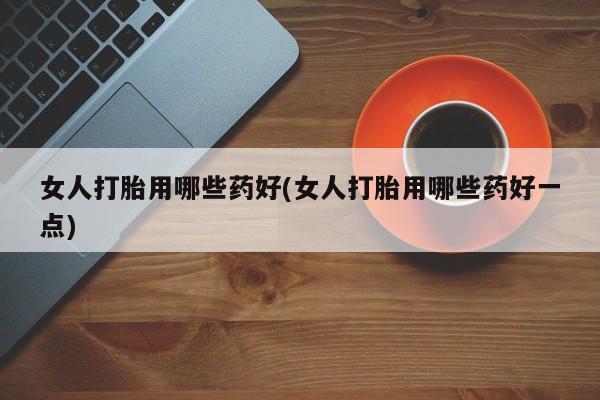 打胎药微信女人打胎用哪些药好(女人打胎用哪些药好一点)
