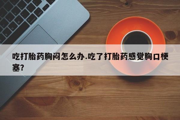 打胎药微信吃打胎药胸闷怎么办.吃了打胎药感觉胸口梗塞？