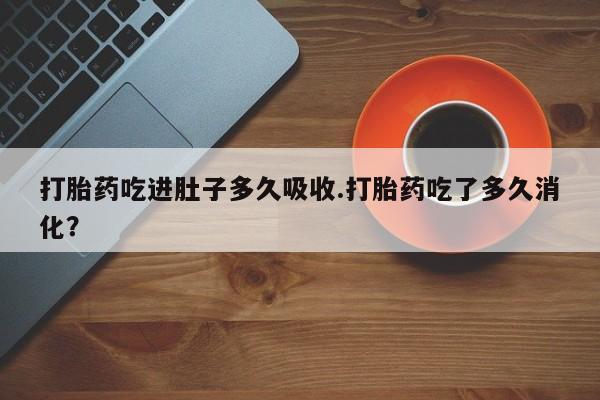 打胎药微信打胎药吃进肚子多久吸收.打胎药吃了多久消化？