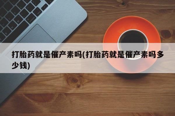 打胎药微信打胎药就是催产素吗(打胎药就是催产素吗多少钱)