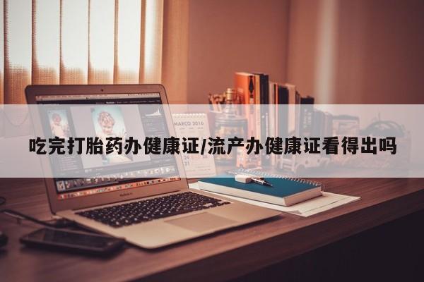 打胎药微信吃完打胎药办健康证/流产办健康证看得出吗