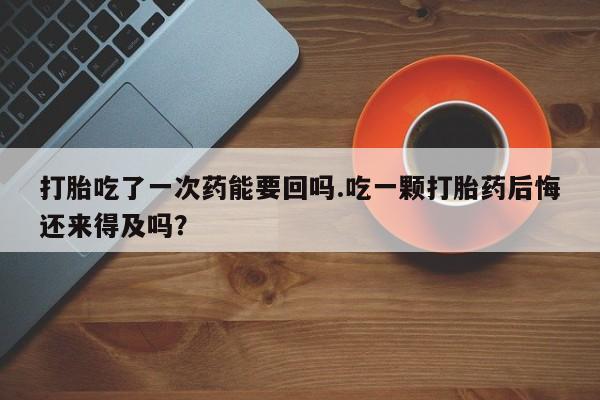 打胎药微信打胎吃了一次药能要回吗.吃一颗打胎药后悔还来得及吗？