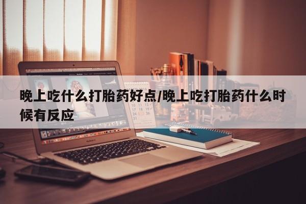 打胎药微信晚上吃什么打胎药好点/晚上吃打胎药什么时候有反应