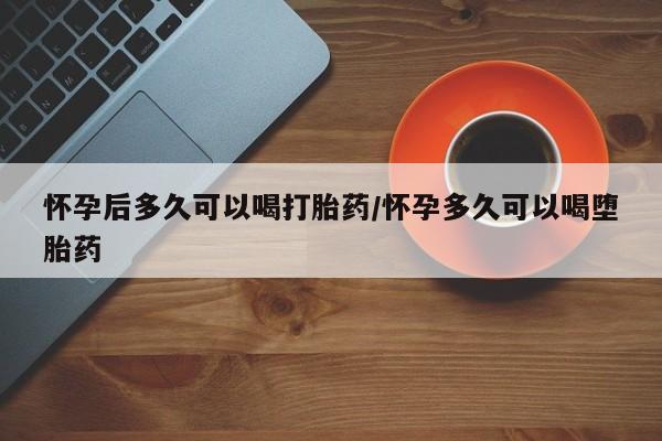 打胎药微信怀孕后多久可以喝打胎药/怀孕多久可以喝堕胎药