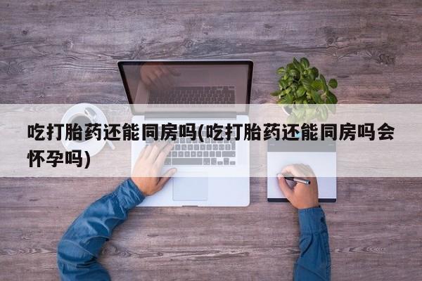 打胎药微信吃打胎药还能同房吗(吃打胎药还能同房吗会怀孕吗)