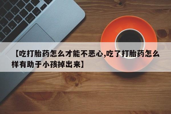 打胎药微信【吃打胎药怎么才能不恶心,吃了打胎药怎么样有助于小孩掉出来】