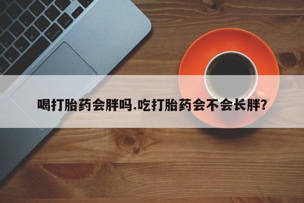 打胎药微信喝打胎药会胖吗.吃打胎药会不会长胖？