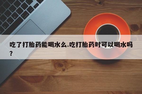 打胎药微信吃了打胎药能喝水么.吃打胎药时可以喝水吗？