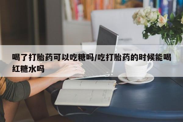 打胎药微信喝了打胎药可以吃糖吗/吃打胎药的时候能喝红糖水吗