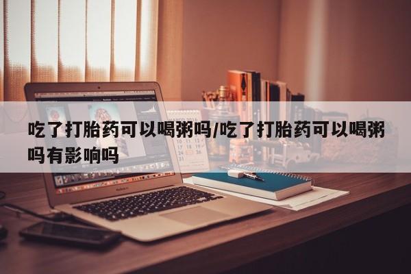 打胎药微信吃了打胎药可以喝粥吗/吃了打胎药可以喝粥吗有影响吗