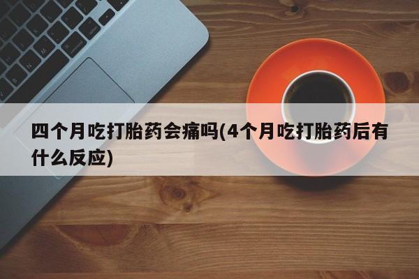 打胎药微信四个月吃打胎药会痛吗(4个月吃打胎药后有什么反应)