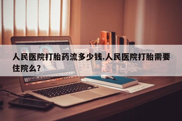 打胎药微信人民医院打胎药流多少钱.人民医院打胎需要住院么？