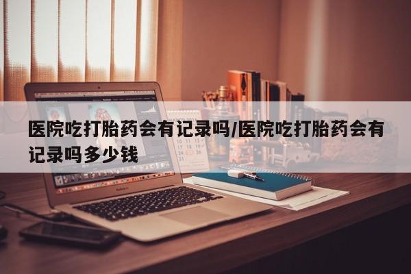 打胎药微信医院吃打胎药会有记录吗/医院吃打胎药会有记录吗多少钱