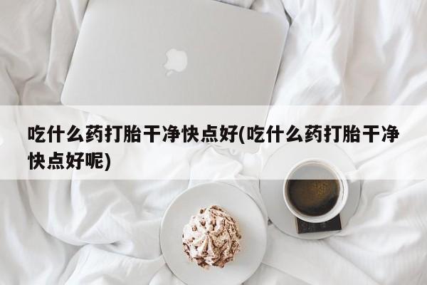 打胎药微信吃什么药打胎干净快点好(吃什么药打胎干净快点好呢)