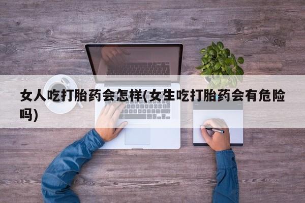 打胎药微信女人吃打胎药会怎样(女生吃打胎药会有危险吗)