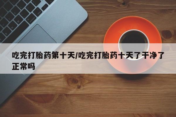 打胎药微信吃完打胎药第十天/吃完打胎药十天了干净了正常吗