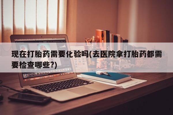 打胎药微信现在打胎药需要化验吗(去医院拿打胎药都需要检查哪些?)