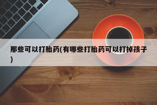 打胎药微信那些可以打胎药(有哪些打胎药可以打掉孩子)