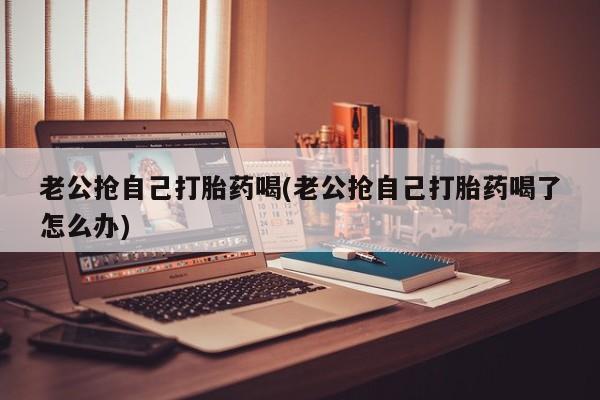打胎药微信老公抢自己打胎药喝(老公抢自己打胎药喝了怎么办)