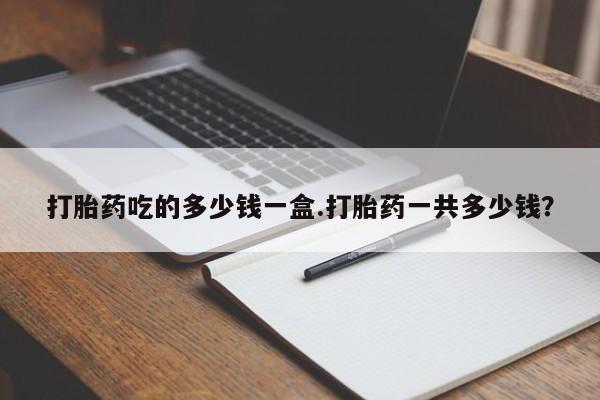 打胎药微信打胎药吃的多少钱一盒.打胎药一共多少钱？