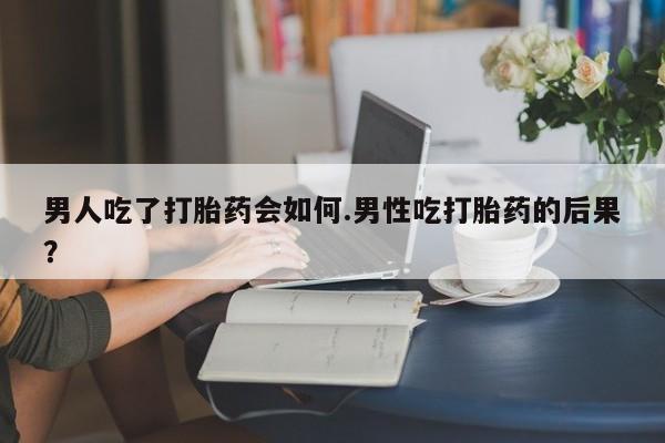 打胎药微信男人吃了打胎药会如何.男性吃打胎药的后果？
