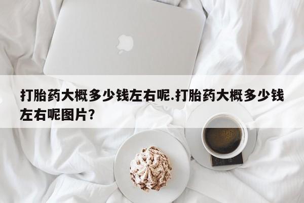 打胎药微信打胎药大概多少钱左右呢.打胎药大概多少钱左右呢图片？