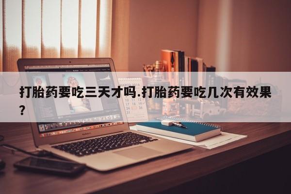 打胎药微信打胎药要吃三天才吗.打胎药要吃几次有效果？