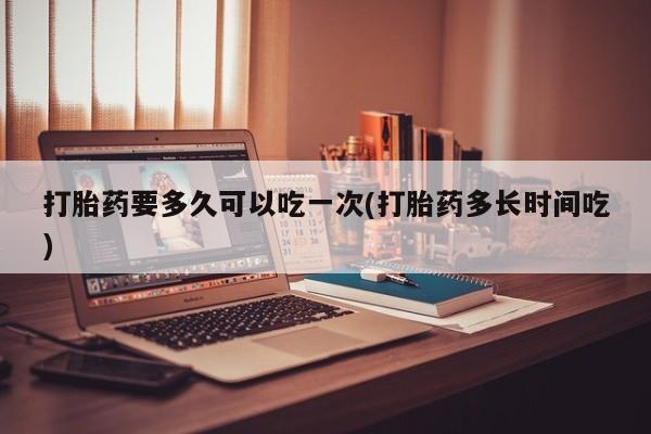 打胎药微信打胎药要多久可以吃一次(打胎药多长时间吃)