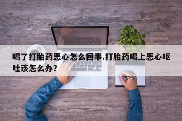 打胎药微信喝了打胎药恶心怎么回事.打胎药喝上恶心呕吐该怎么办？