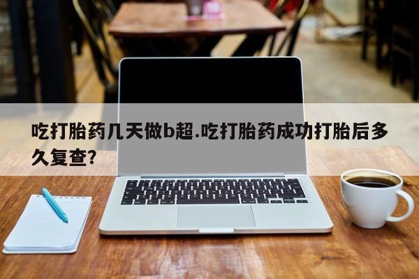 打胎药微信吃打胎药几天做b超.吃打胎药成功打胎后多久复查？