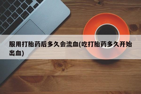 打胎药微信服用打胎药后多久会流血(吃打胎药多久开始出血)