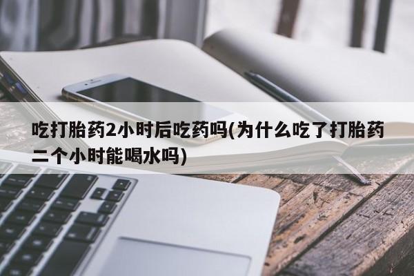 打胎药微信吃打胎药2小时后吃药吗(为什么吃了打胎药二个小时能喝水吗)