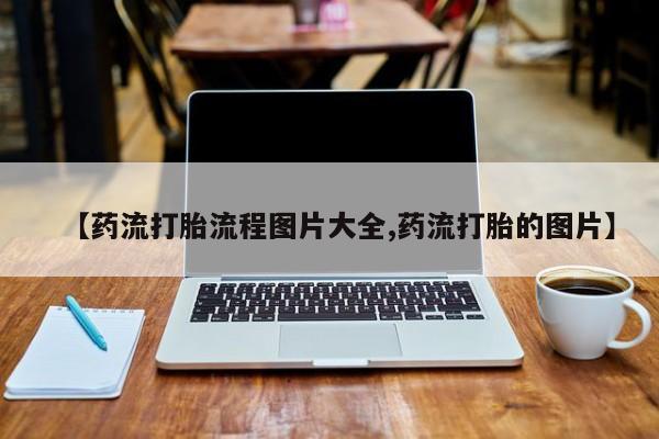 打胎药微信【药流打胎流程图片大全,药流打胎的图片】