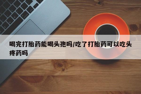 打胎药微信喝完打胎药能喝头孢吗/吃了打胎药可以吃头疼药吗