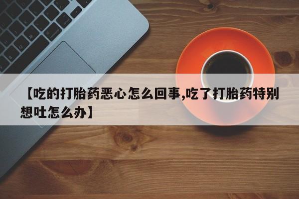 打胎药微信【吃的打胎药恶心怎么回事,吃了打胎药特别想吐怎么办】