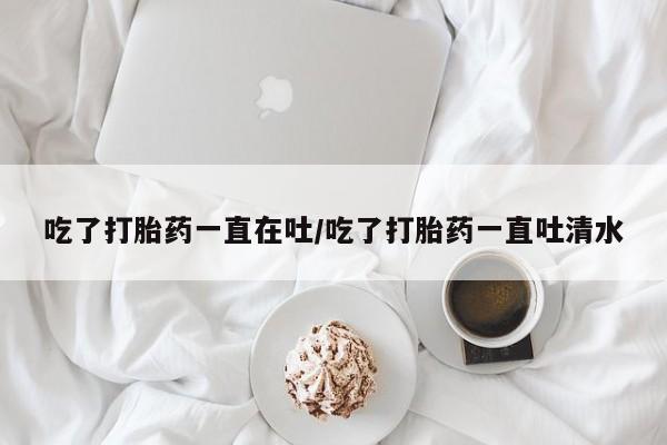 打胎药微信吃了打胎药一直在吐/吃了打胎药一直吐清水
