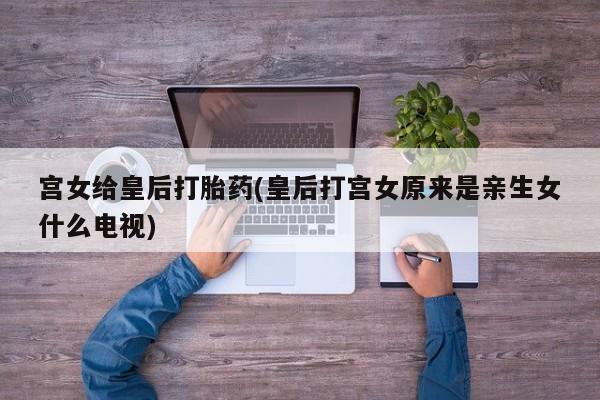 打胎药微信宫女给皇后打胎药(皇后打宫女原来是亲生女什么电视)