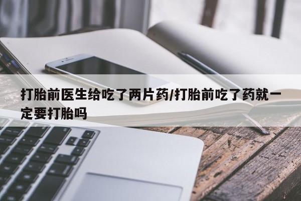 打胎药微信打胎前医生给吃了两片药/打胎前吃了药就一定要打胎吗