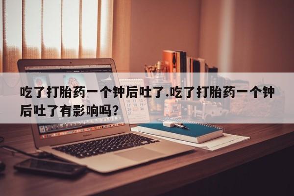 打胎药微信吃了打胎药一个钟后吐了.吃了打胎药一个钟后吐了有影响吗？