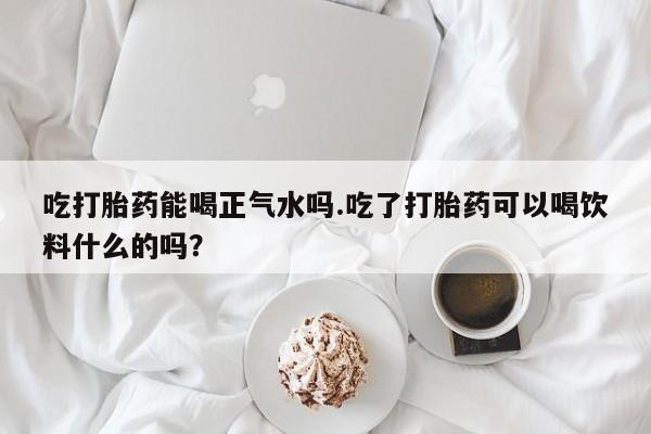 打胎药微信吃打胎药能喝正气水吗.吃了打胎药可以喝饮料什么的吗？