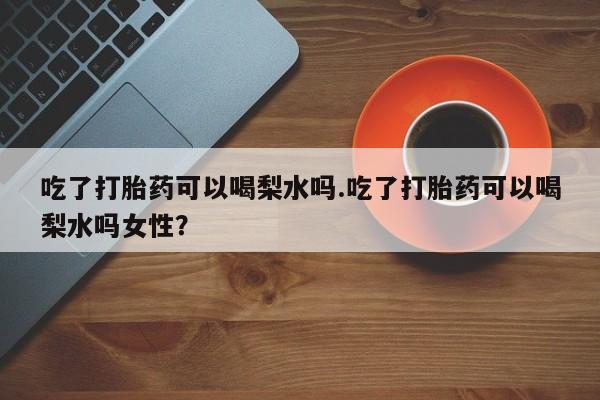 打胎药微信吃了打胎药可以喝梨水吗.吃了打胎药可以喝梨水吗女性？