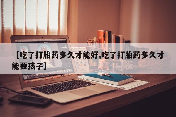 打胎药微信【吃了打胎药多久才能好,吃了打胎药多久才能要孩子】