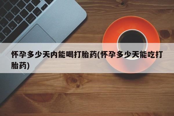 打胎药微信怀孕多少天内能喝打胎药(怀孕多少天能吃打胎药)