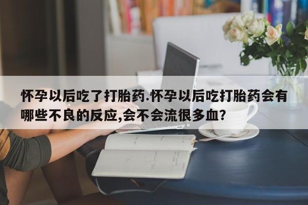 打胎药微信怀孕以后吃了打胎药.怀孕以后吃打胎药会有哪些不良的反应,会不会流很多血？