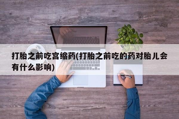打胎药微信打胎之前吃宫缩药(打胎之前吃的药对胎儿会有什么影响)