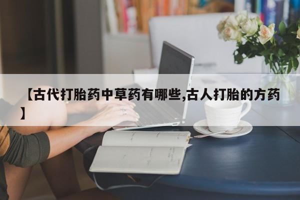 打胎药微信【古代打胎药中草药有哪些,古人打胎的方药】